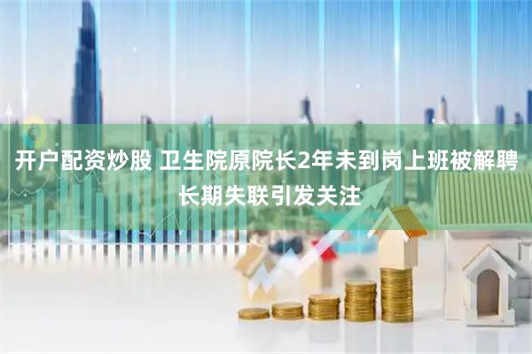 开户配资炒股 卫生院原院长2年未到岗上班被解聘 长期失联引发关注