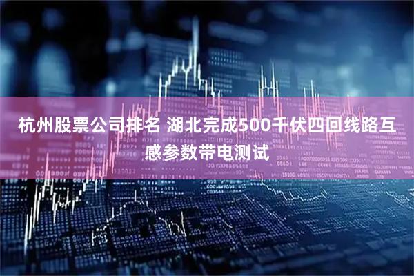 杭州股票公司排名 湖北完成500千伏四回线路互感参数带电测试