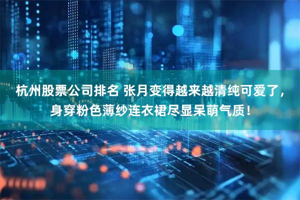杭州股票公司排名 张月变得越来越清纯可爱了，身穿粉色薄纱连衣裙尽显呆萌气质！