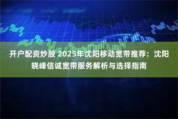 开户配资炒股 2025年沈阳移动宽带推荐：沈阳晓峰信诚宽带服务解析与选择指南