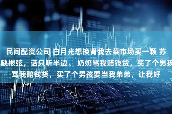 民间配资公司 白月光想换肾我去菜市场买一颗 苏暖暖黎昭秦云 我从小缺根弦，话只听半边。 奶奶骂我赔钱货，买了个男孩要当我弟弟，让我好