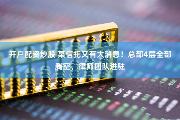 开户配资炒股 某信托又有大消息！总部4层全部腾空，律师团队进驻