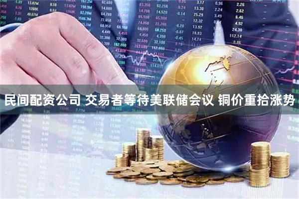 民间配资公司 交易者等待美联储会议 铜价重拾涨势