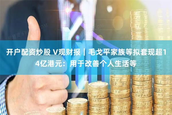 开户配资炒股 V观财报｜毛戈平家族等拟套现超14亿港元：用于改善个人生活等