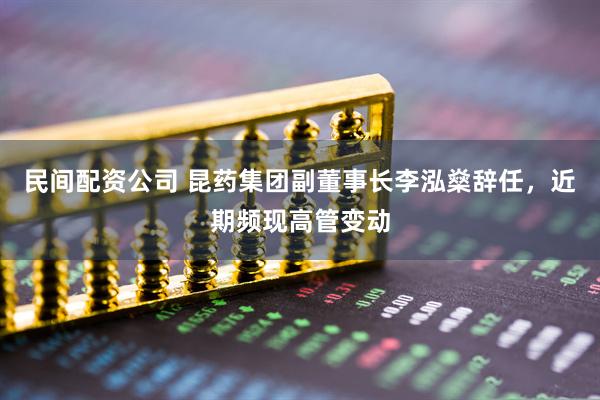 民间配资公司 昆药集团副董事长李泓燊辞任，近期频现高管变动