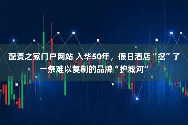 配资之家门户网站 入华50年，假日酒店“挖”了一条难以复制的品牌“护城河”