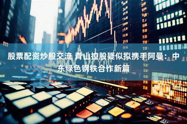 股票配资炒股交流 青山控股疑似拟携手阿曼：中东绿色钢铁合作新篇