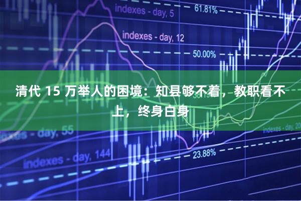 清代 15 万举人的困境：知县够不着，教职看不上，终身白身