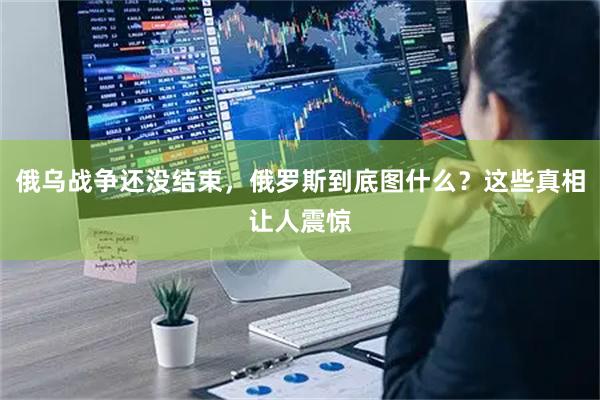 俄乌战争还没结束，俄罗斯到底图什么？这些真相让人震惊