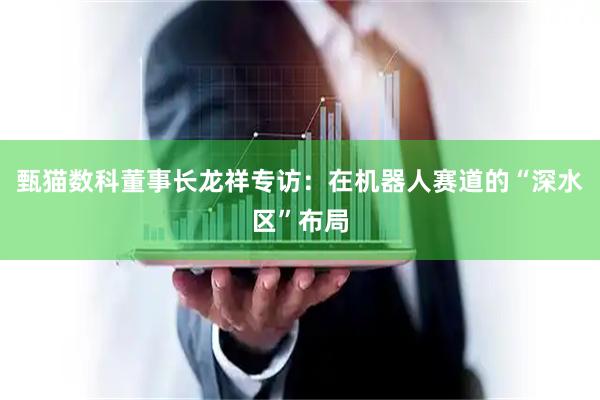 甄猫数科董事长龙祥专访：在机器人赛道的“深水区”布局
