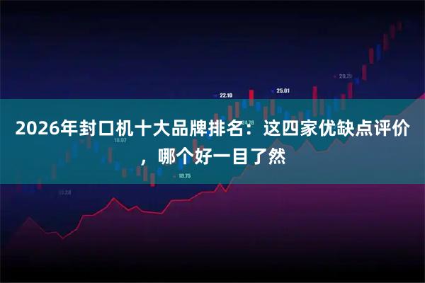 2026年封口机十大品牌排名：这四家优缺点评价，哪个好一目了然