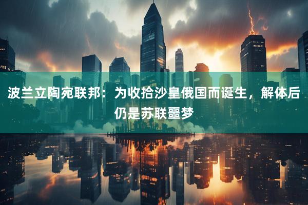 波兰立陶宛联邦：为收拾沙皇俄国而诞生，解体后仍是苏联噩梦