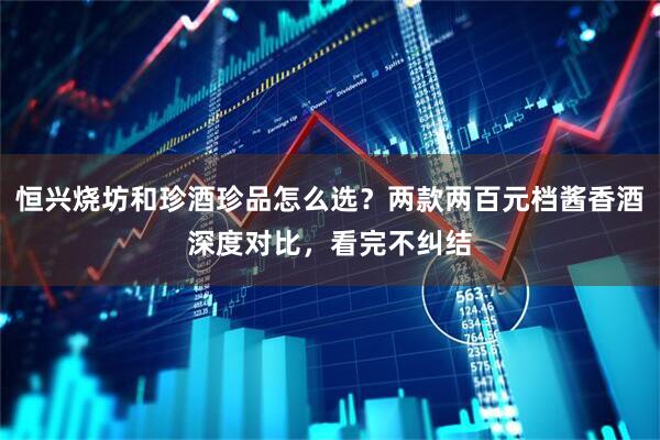 恒兴烧坊和珍酒珍品怎么选？两款两百元档酱香酒深度对比，看完不纠结