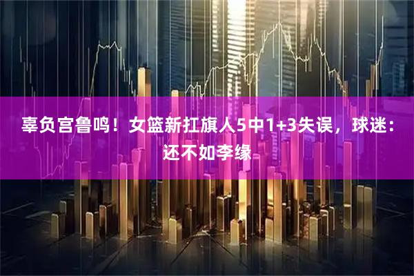 辜负宫鲁鸣！女篮新扛旗人5中1+3失误，球迷：还不如李缘
