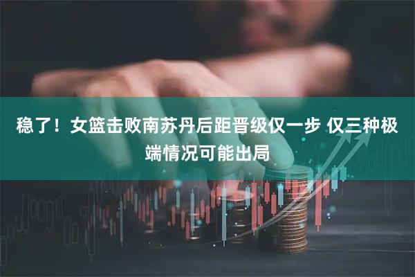 稳了！女篮击败南苏丹后距晋级仅一步 仅三种极端情况可能出局