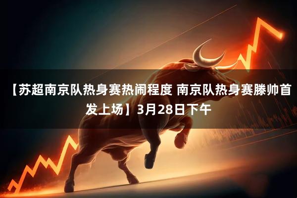【苏超南京队热身赛热闹程度 南京队热身赛滕帅首发上场】3月28日下午