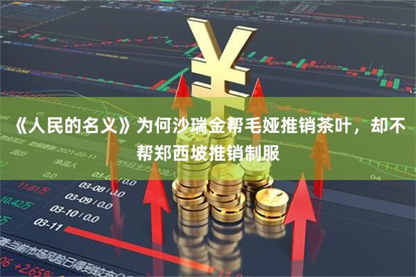 《人民的名义》为何沙瑞金帮毛娅推销茶叶，却不帮郑西坡推销制服