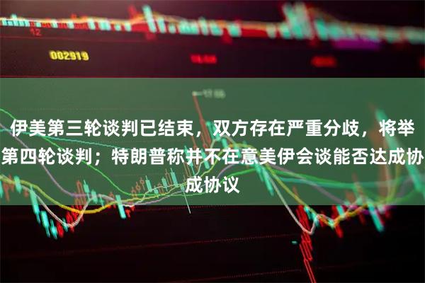 伊美第三轮谈判已结束，双方存在严重分歧，将举行第四轮谈判；特朗普称并不在意美伊会谈能否达成协议