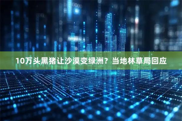 10万头黑猪让沙漠变绿洲？当地林草局回应