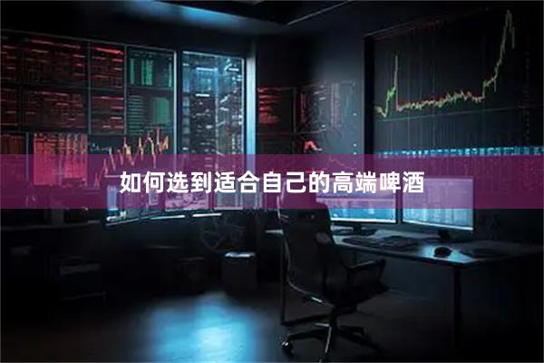 如何选到适合自己的高端啤酒