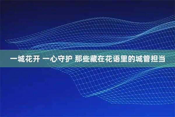 一城花开 一心守护 那些藏在花语里的城管担当