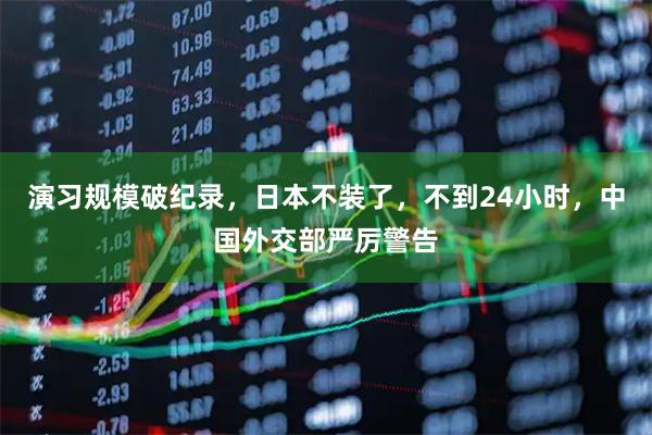 演习规模破纪录，日本不装了，不到24小时，中国外交部严厉警告