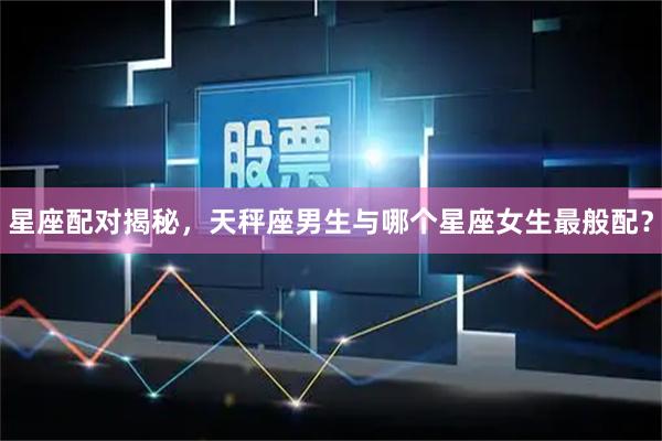 星座配对揭秘，天秤座男生与哪个星座女生最般配？