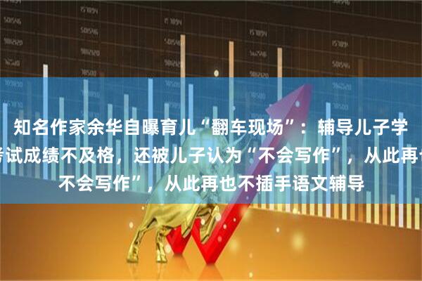 知名作家余华自曝育儿“翻车现场”：辅导儿子学习后，他的语文考试成绩不及格，还被儿子认为“不会写作”，从此再也不插手语文辅导