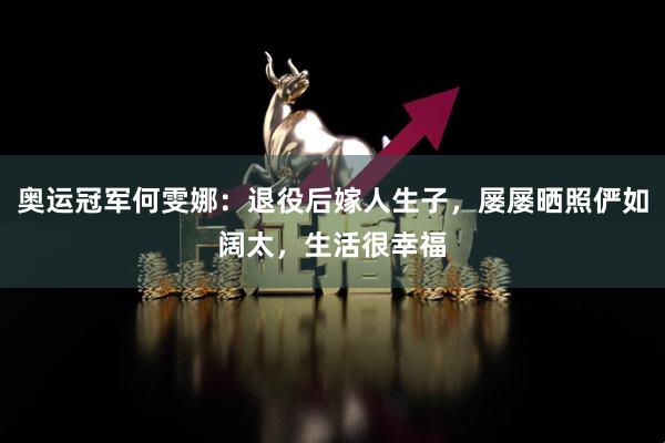奥运冠军何雯娜：退役后嫁人生子，屡屡晒照俨如阔太，生活很幸福