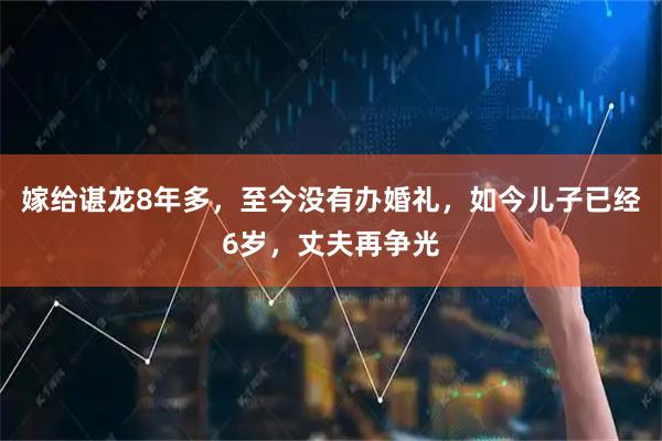 嫁给谌龙8年多，至今没有办婚礼，如今儿子已经6岁，丈夫再争光