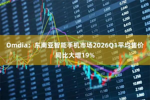 Omdia：东南亚智能手机市场2026Q1平均售价同比大增19%