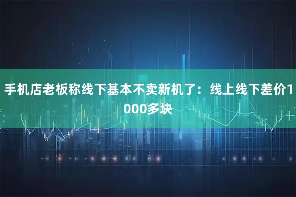 手机店老板称线下基本不卖新机了：线上线下差价1000多块