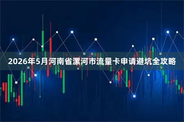 2026年5月河南省漯河市流量卡申请避坑全攻略