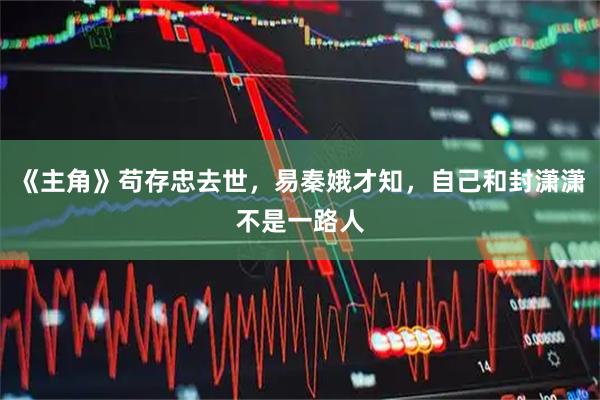 《主角》苟存忠去世，易秦娥才知，自己和封潇潇不是一路人