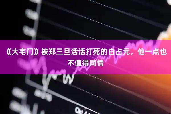 《大宅门》被郑三旦活活打死的白占元，他一点也不值得同情