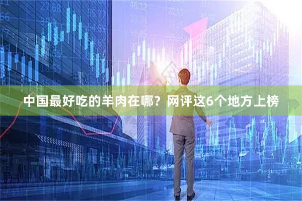 中国最好吃的羊肉在哪？网评这6个地方上榜
