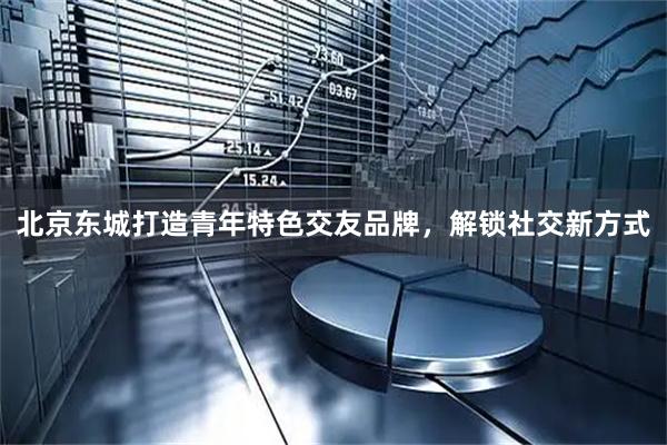北京东城打造青年特色交友品牌，解锁社交新方式