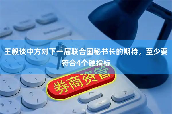 王毅谈中方对下一届联合国秘书长的期待，至少要符合4个硬指标