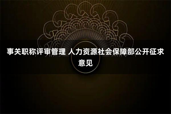 事关职称评审管理 人力资源社会保障部公开征求意见