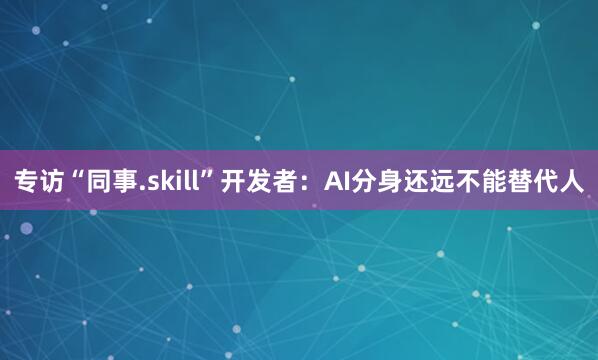 专访“同事.skill”开发者：AI分身还远不能替代人