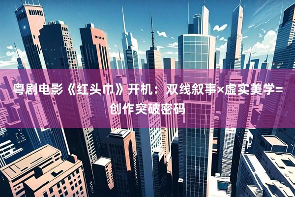 粤剧电影《红头巾》开机：双线叙事×虚实美学=创作突破密码