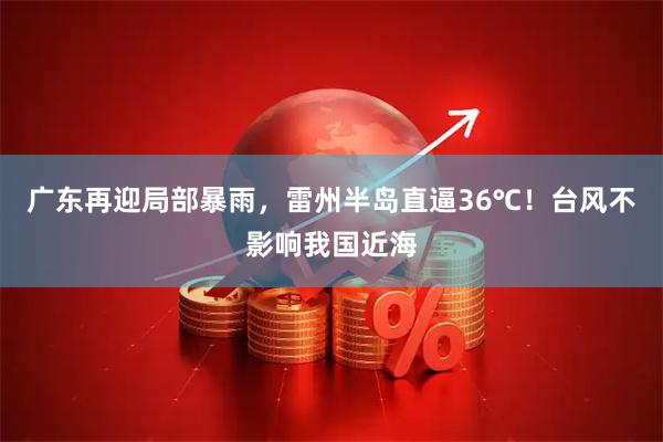 广东再迎局部暴雨,雷州半岛直逼36℃!台风不影响我国近海