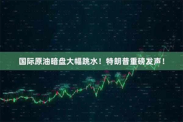 国际原油暗盘大幅跳水！特朗普重磅发声！
