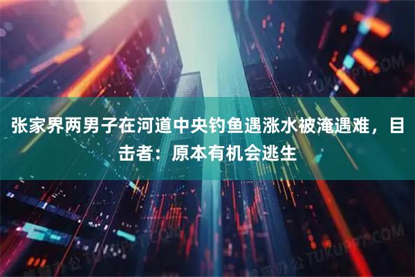张家界两男子在河道中央钓鱼遇涨水被淹遇难，目击者：原本有机会逃生