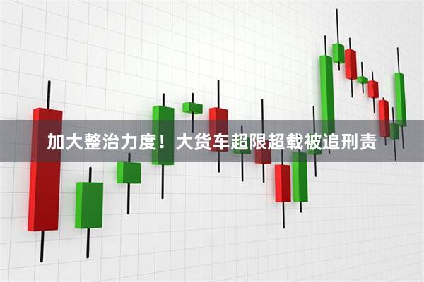 加大整治力度！大货车超限超载被追刑责