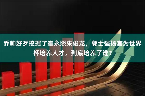 乔帅好歹挖掘了崔永熙朱俊龙,郭士强扬言为世界杯培养人才,到底培养了谁?