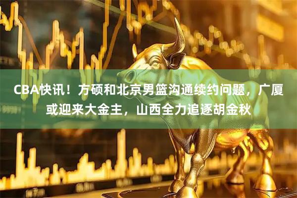 CBA快讯!方硕和北京男篮沟通续约问题,广厦或迎来大金主,山西全力追逐胡金秋